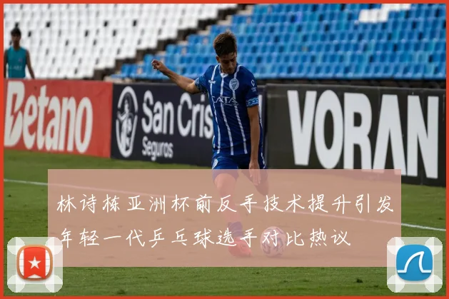 林诗栋亚洲杯前反手技术提升引发年轻一代乒乓球选手对比热议