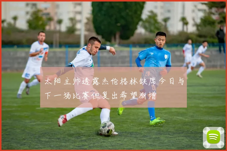 太阳主帅透露杰伦格林缺席今日与下一场比赛但复出希望渐增