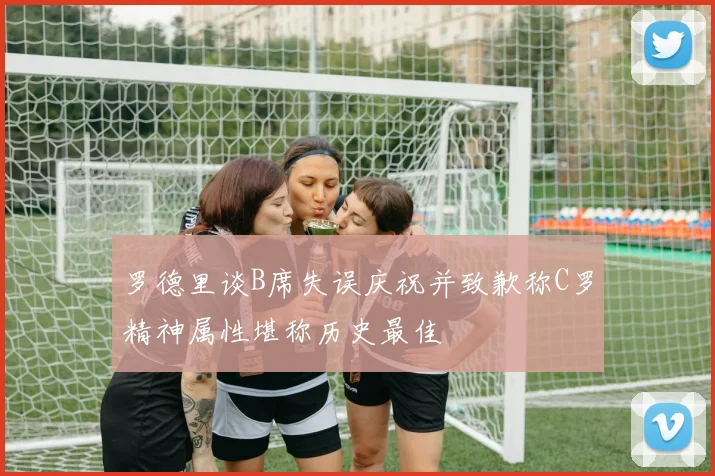 罗德里谈B席失误庆祝并致歉称C罗精神属性堪称历史最佳