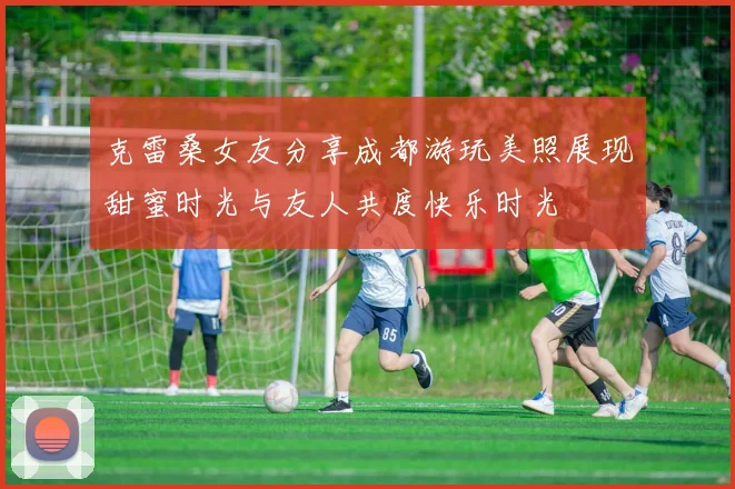 克雷桑女友分享成都游玩美照展现甜蜜时光与友人共度快乐时光