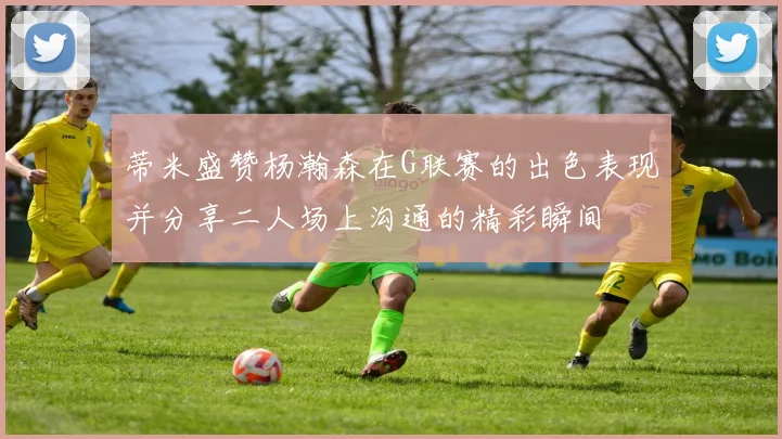 蒂米盛赞杨瀚森在G联赛的出色表现并分享二人场上沟通的精彩瞬间