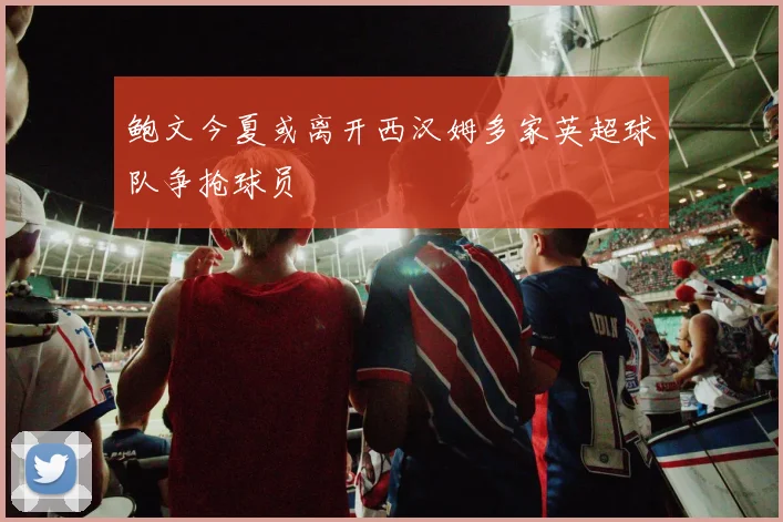 鲍文今夏或离开西汉姆多家英超球队争抢球员