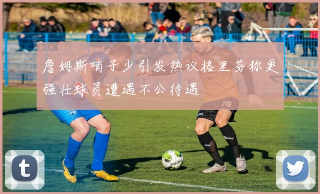 詹姆斯哨子少引发热议格里芬称更强壮球员遭遇不公待遇
