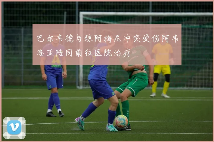 巴尔韦德与琼阿梅尼冲突受伤阿韦洛亚陪同前往医院治疗
