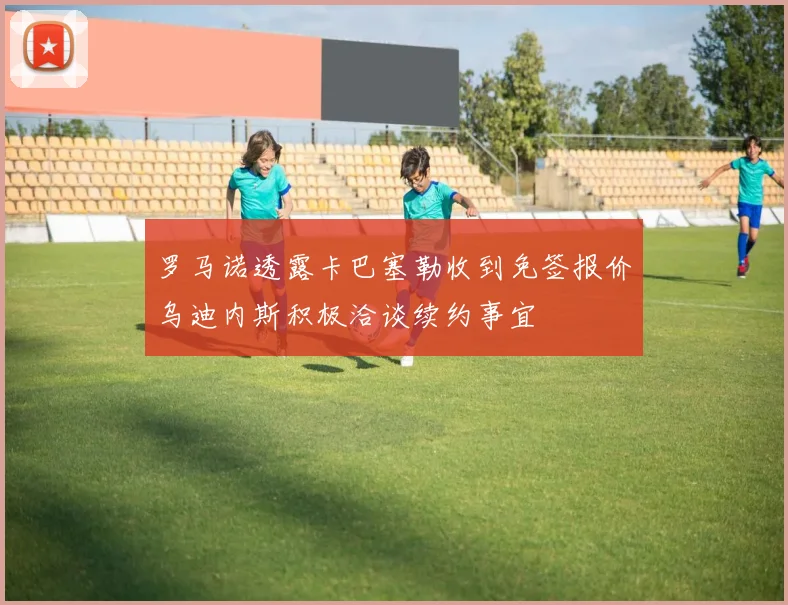 罗马诺透露卡巴塞勒收到免签报价乌迪内斯积极洽谈续约事宜