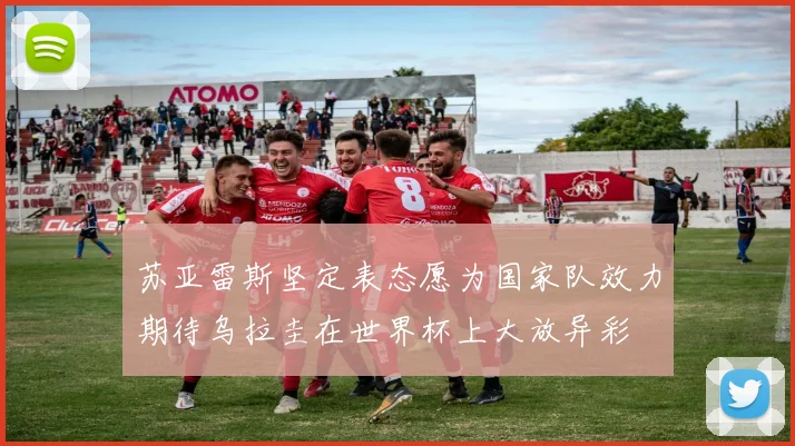 苏亚雷斯坚定表态愿为国家队效力期待乌拉圭在世界杯上大放异彩