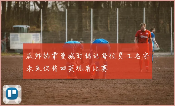 瓜帅执掌曼城时铭记每位员工名字未来仍将回英观看比赛
